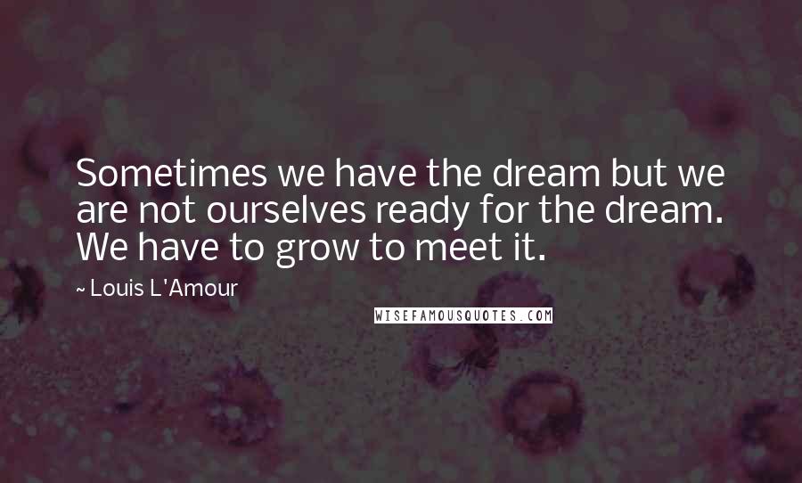 Louis L'Amour Quotes: Sometimes we have the dream but we are not ourselves ready for the dream. We have to grow to meet it.