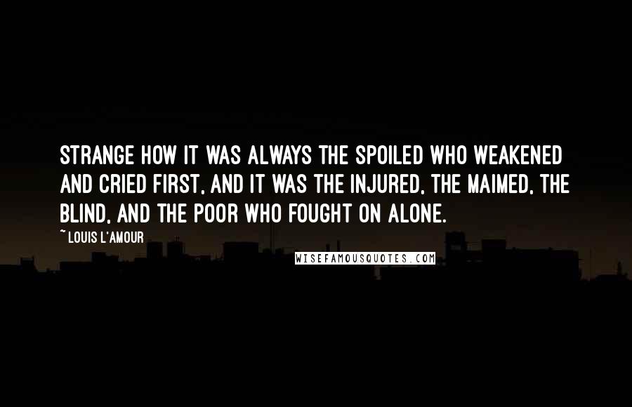 Louis L'Amour Quotes: Strange how it was always the spoiled who weakened and cried first, and it was the injured, the maimed, the blind, and the poor who fought on alone.