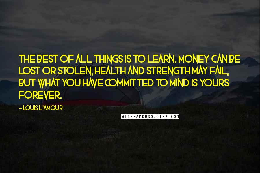 Louis L'Amour Quotes: The best of all things is to learn. Money can be lost or stolen, health and strength may fail, but what you have committed to mind is yours forever.