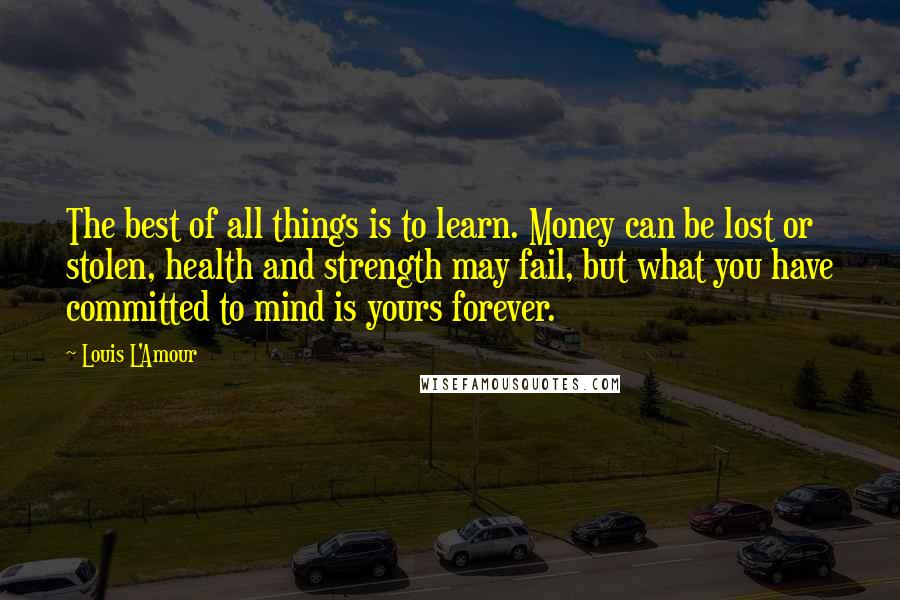 Louis L'Amour Quotes: The best of all things is to learn. Money can be lost or stolen, health and strength may fail, but what you have committed to mind is yours forever.