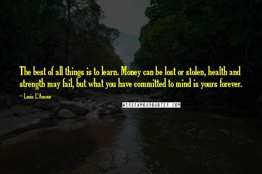 Louis L'Amour Quotes: The best of all things is to learn. Money can be lost or stolen, health and strength may fail, but what you have committed to mind is yours forever.