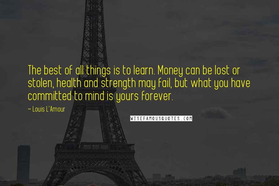 Louis L'Amour Quotes: The best of all things is to learn. Money can be lost or stolen, health and strength may fail, but what you have committed to mind is yours forever.