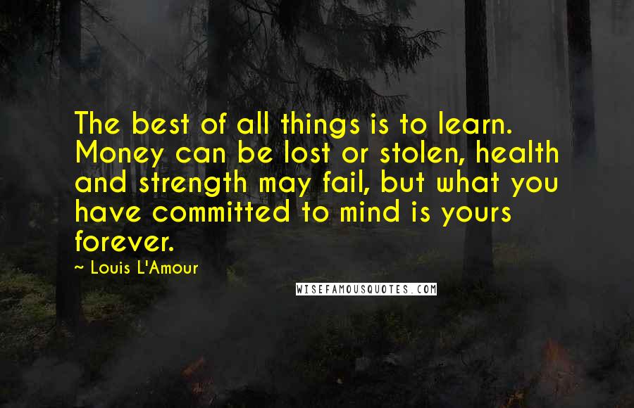 Louis L'Amour Quotes: The best of all things is to learn. Money can be lost or stolen, health and strength may fail, but what you have committed to mind is yours forever.