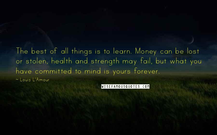 Louis L'Amour Quotes: The best of all things is to learn. Money can be lost or stolen, health and strength may fail, but what you have committed to mind is yours forever.