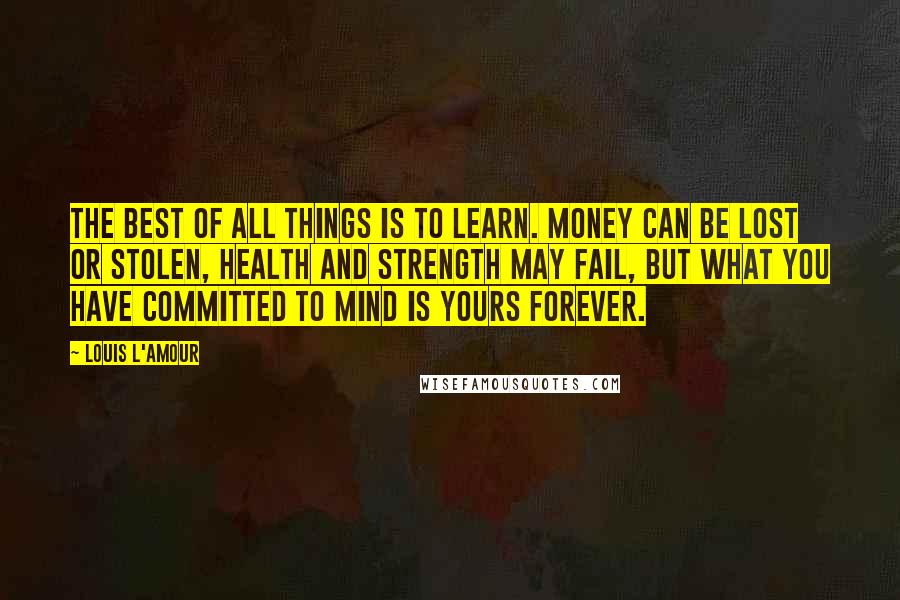 Louis L'Amour Quotes: The best of all things is to learn. Money can be lost or stolen, health and strength may fail, but what you have committed to mind is yours forever.