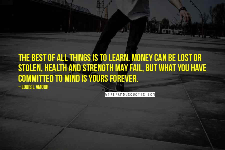 Louis L'Amour Quotes: The best of all things is to learn. Money can be lost or stolen, health and strength may fail, but what you have committed to mind is yours forever.