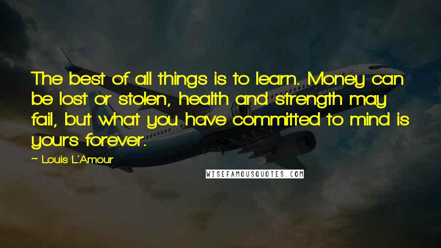 Louis L'Amour Quotes: The best of all things is to learn. Money can be lost or stolen, health and strength may fail, but what you have committed to mind is yours forever.