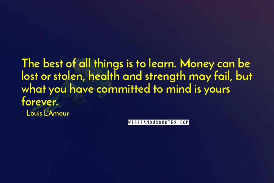 Louis L'Amour Quotes: The best of all things is to learn. Money can be lost or stolen, health and strength may fail, but what you have committed to mind is yours forever.