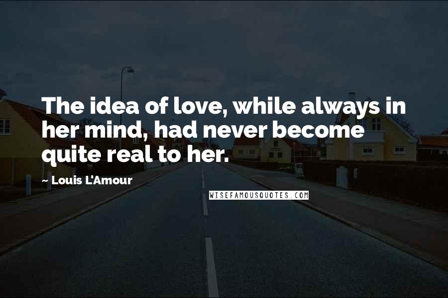 Louis L'Amour Quotes: The idea of love, while always in her mind, had never become quite real to her.