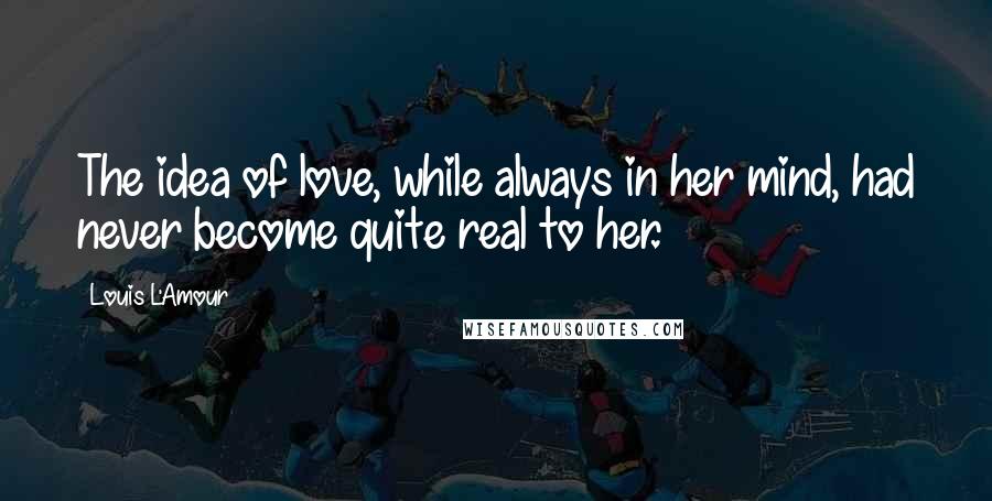 Louis L'Amour Quotes: The idea of love, while always in her mind, had never become quite real to her.