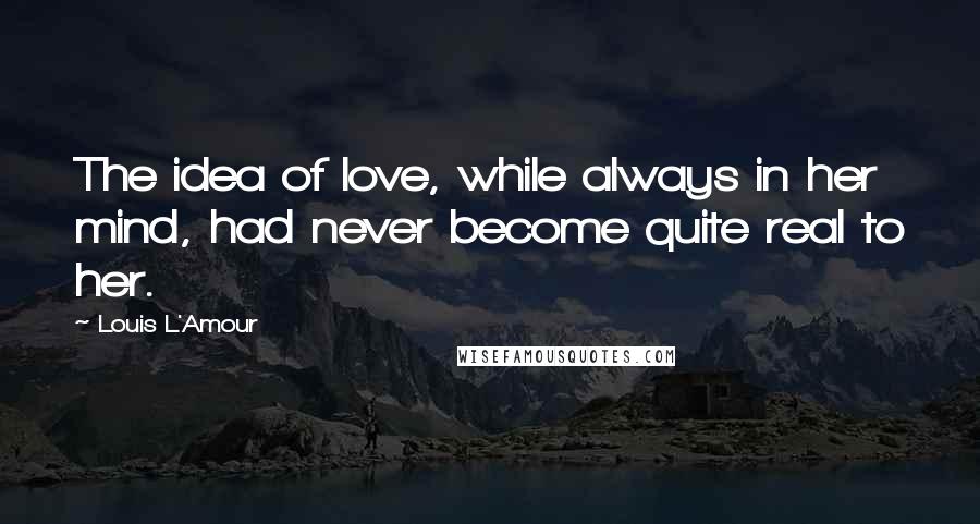 Louis L'Amour Quotes: The idea of love, while always in her mind, had never become quite real to her.