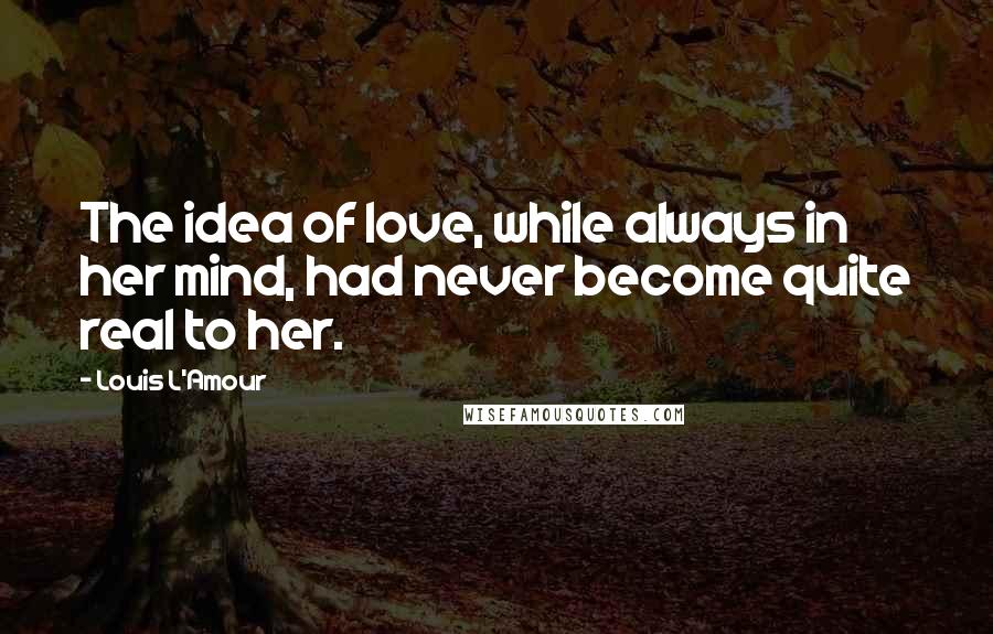 Louis L'Amour Quotes: The idea of love, while always in her mind, had never become quite real to her.