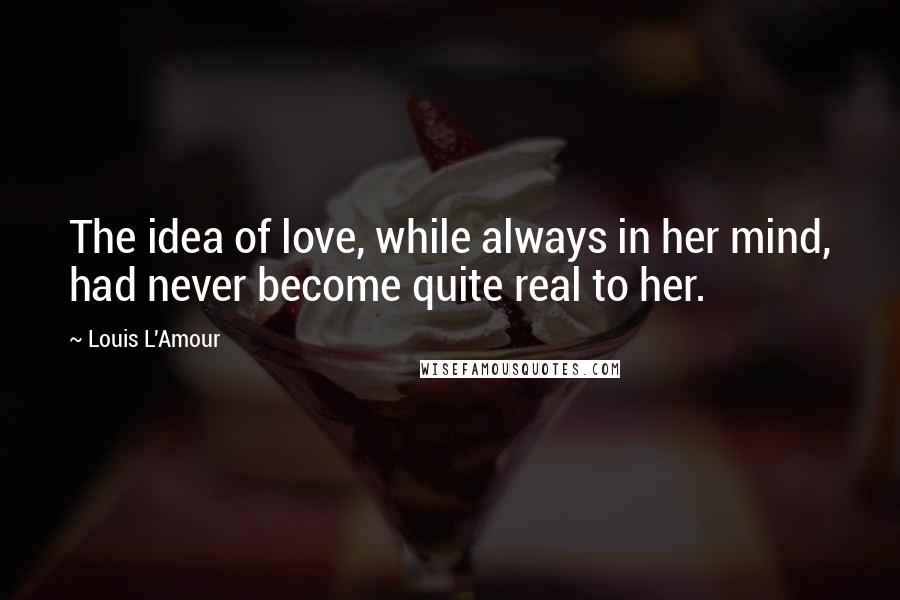 Louis L'Amour Quotes: The idea of love, while always in her mind, had never become quite real to her.