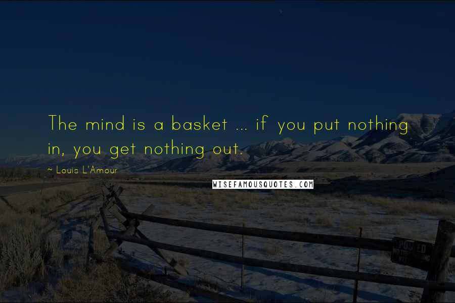 Louis L'Amour Quotes: The mind is a basket ... if you put nothing in, you get nothing out.