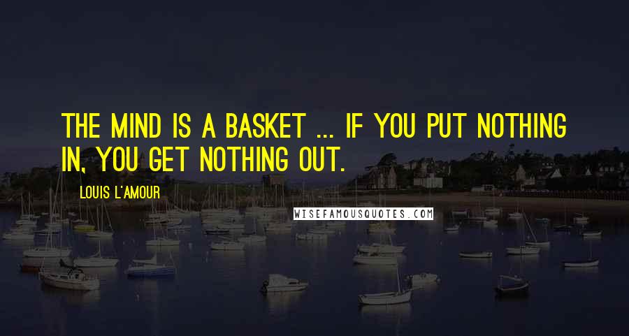 Louis L'Amour Quotes: The mind is a basket ... if you put nothing in, you get nothing out.