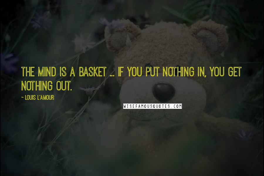 Louis L'Amour Quotes: The mind is a basket ... if you put nothing in, you get nothing out.