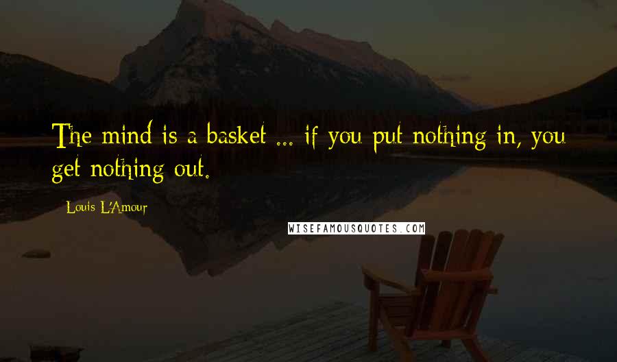 Louis L'Amour Quotes: The mind is a basket ... if you put nothing in, you get nothing out.