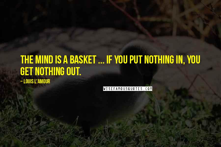 Louis L'Amour Quotes: The mind is a basket ... if you put nothing in, you get nothing out.