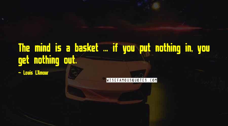 Louis L'Amour Quotes: The mind is a basket ... if you put nothing in, you get nothing out.