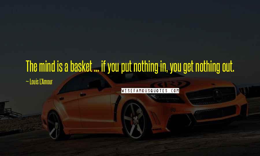 Louis L'Amour Quotes: The mind is a basket ... if you put nothing in, you get nothing out.