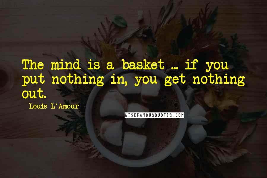 Louis L'Amour Quotes: The mind is a basket ... if you put nothing in, you get nothing out.