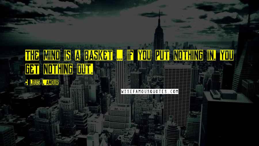 Louis L'Amour Quotes: The mind is a basket ... if you put nothing in, you get nothing out.