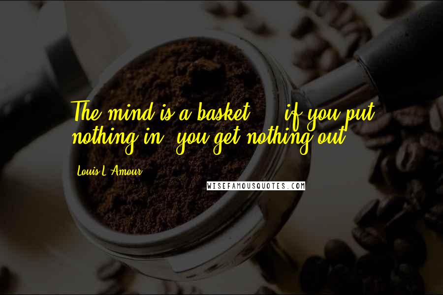Louis L'Amour Quotes: The mind is a basket ... if you put nothing in, you get nothing out.
