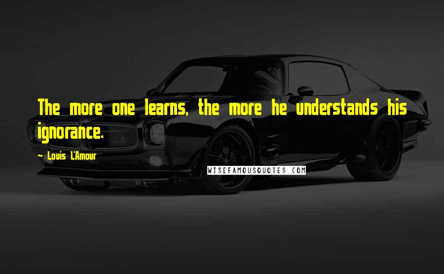 Louis L'Amour Quotes: The more one learns, the more he understands his ignorance.