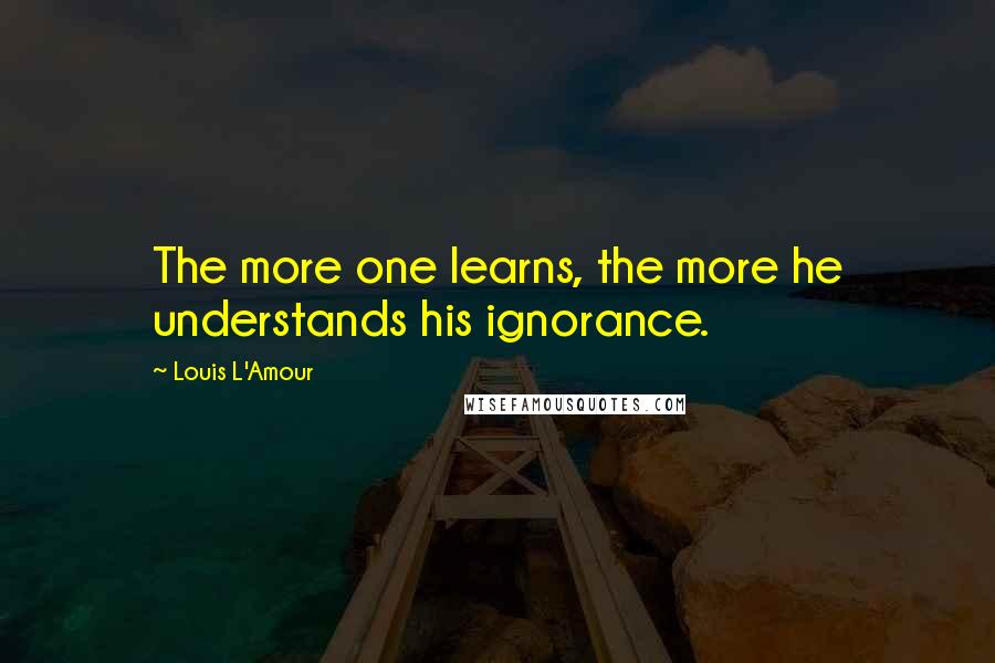Louis L'Amour Quotes: The more one learns, the more he understands his ignorance.