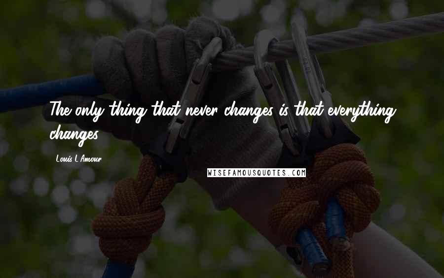 Louis L'Amour Quotes: The only thing that never changes is that everything changes.