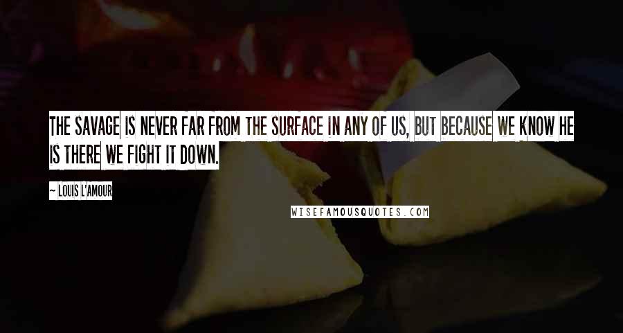 Louis L'Amour Quotes: The savage is never far from the surface in any of us, but because we know he is there we fight it down.