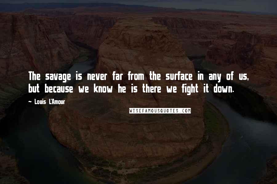 Louis L'Amour Quotes: The savage is never far from the surface in any of us, but because we know he is there we fight it down.