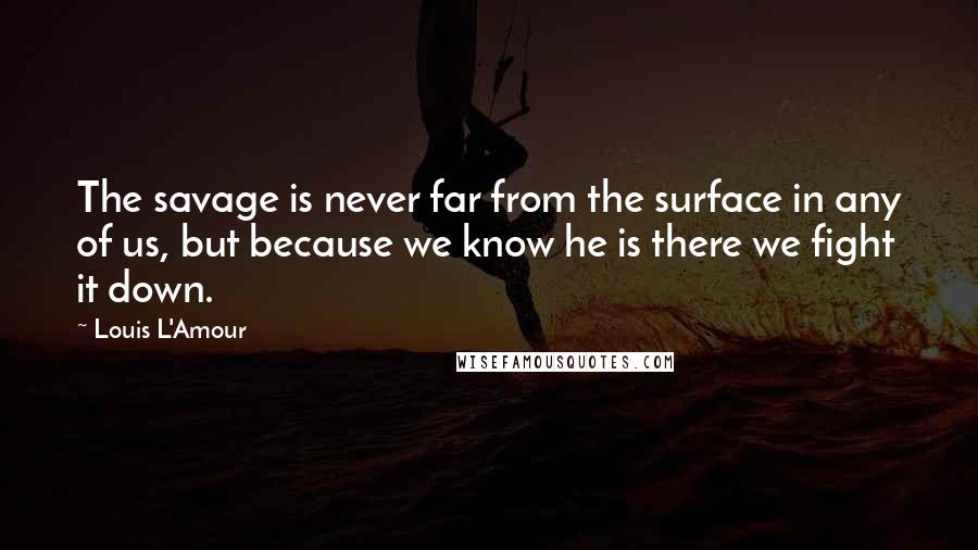 Louis L'Amour Quotes: The savage is never far from the surface in any of us, but because we know he is there we fight it down.