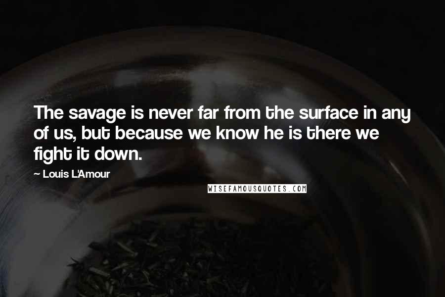 Louis L'Amour Quotes: The savage is never far from the surface in any of us, but because we know he is there we fight it down.