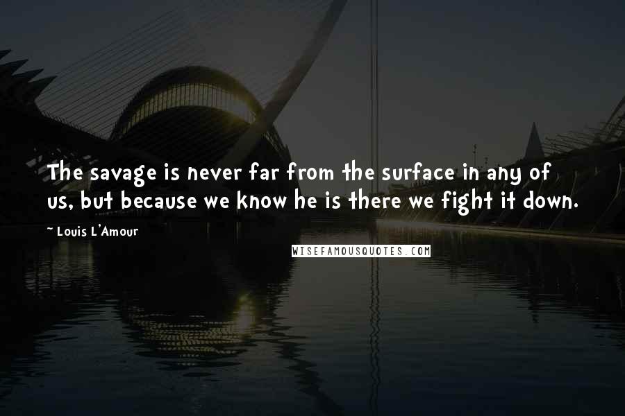 Louis L'Amour Quotes: The savage is never far from the surface in any of us, but because we know he is there we fight it down.