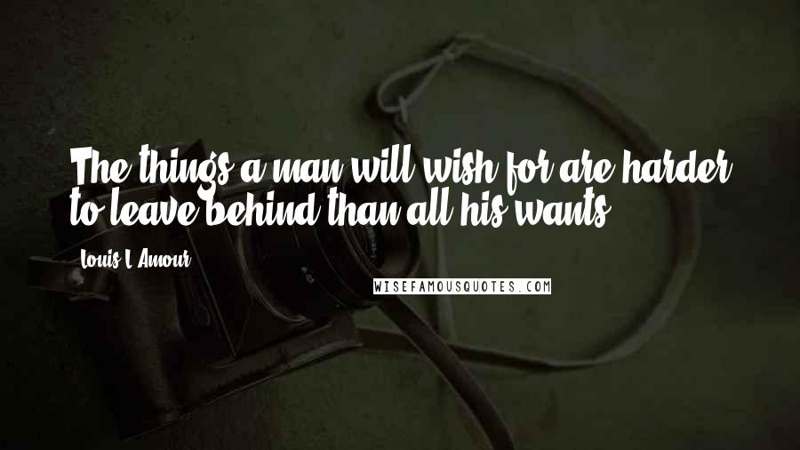 Louis L'Amour Quotes: The things a man will wish for are harder to leave behind than all his wants ...
