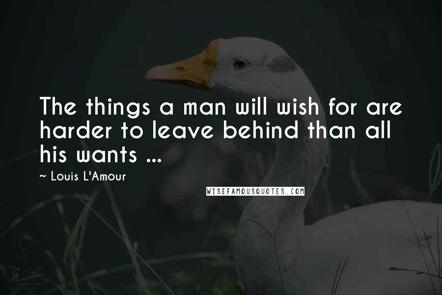 Louis L'Amour Quotes: The things a man will wish for are harder to leave behind than all his wants ...