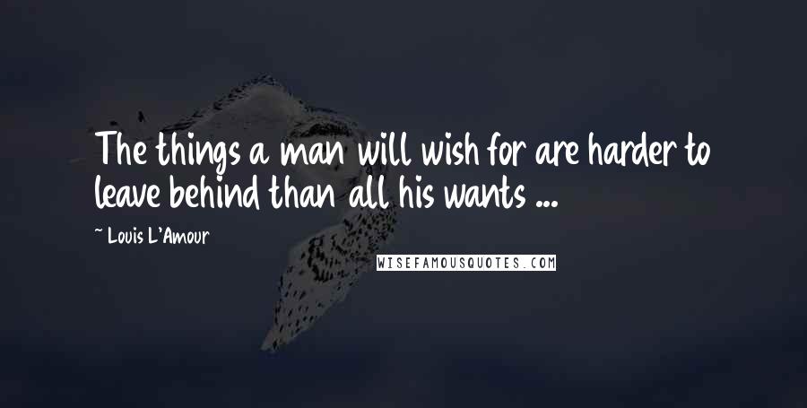 Louis L'Amour Quotes: The things a man will wish for are harder to leave behind than all his wants ...