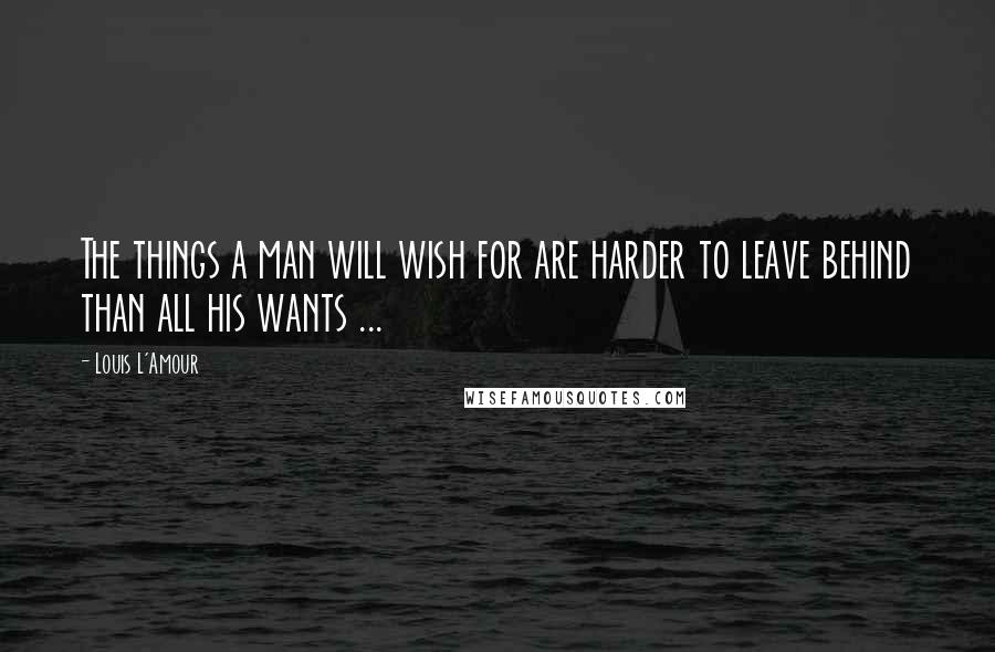Louis L'Amour Quotes: The things a man will wish for are harder to leave behind than all his wants ...