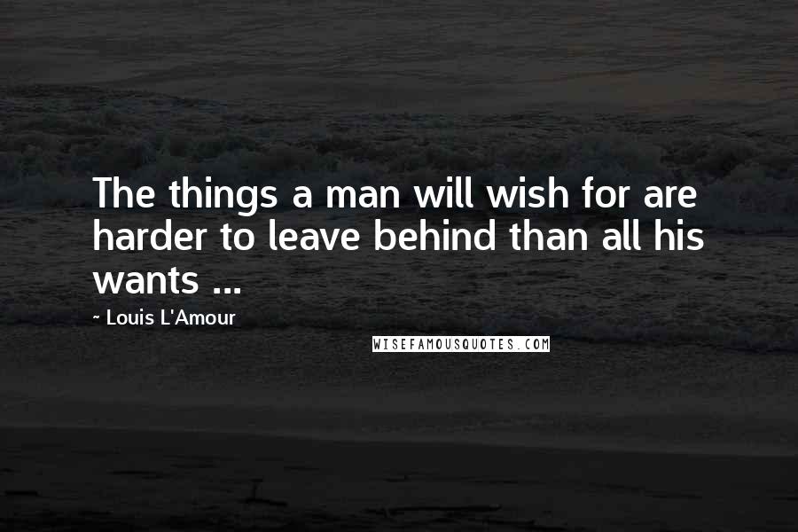 Louis L'Amour Quotes: The things a man will wish for are harder to leave behind than all his wants ...