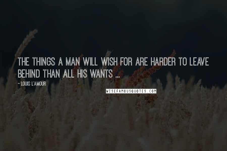 Louis L'Amour Quotes: The things a man will wish for are harder to leave behind than all his wants ...