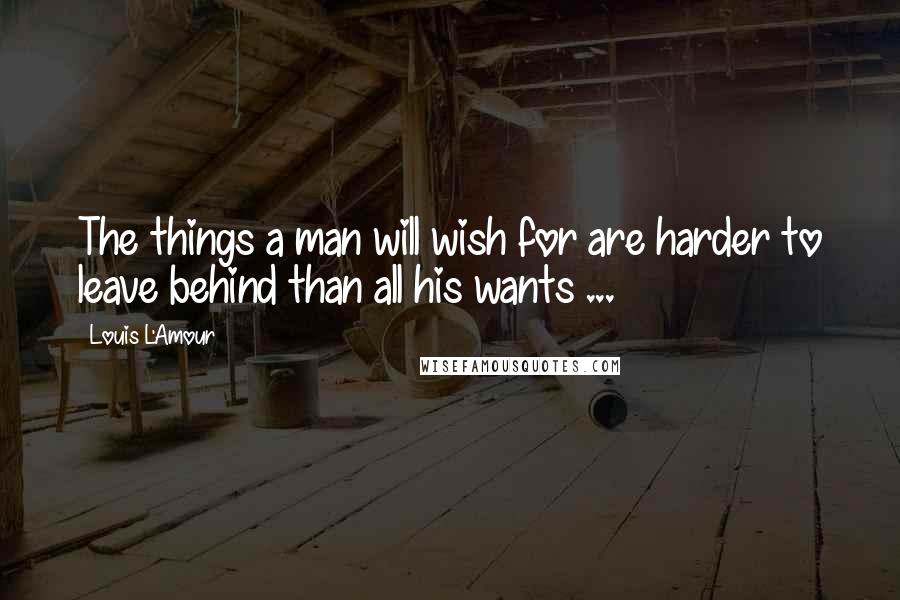 Louis L'Amour Quotes: The things a man will wish for are harder to leave behind than all his wants ...