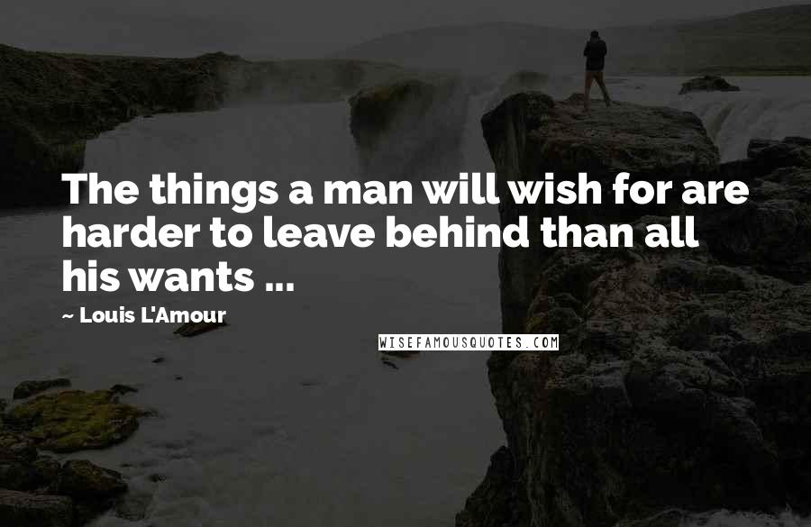 Louis L'Amour Quotes: The things a man will wish for are harder to leave behind than all his wants ...