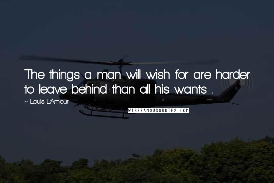 Louis L'Amour Quotes: The things a man will wish for are harder to leave behind than all his wants ...