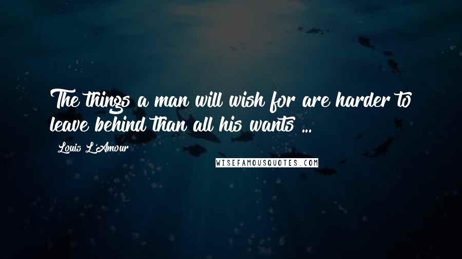 Louis L'Amour Quotes: The things a man will wish for are harder to leave behind than all his wants ...