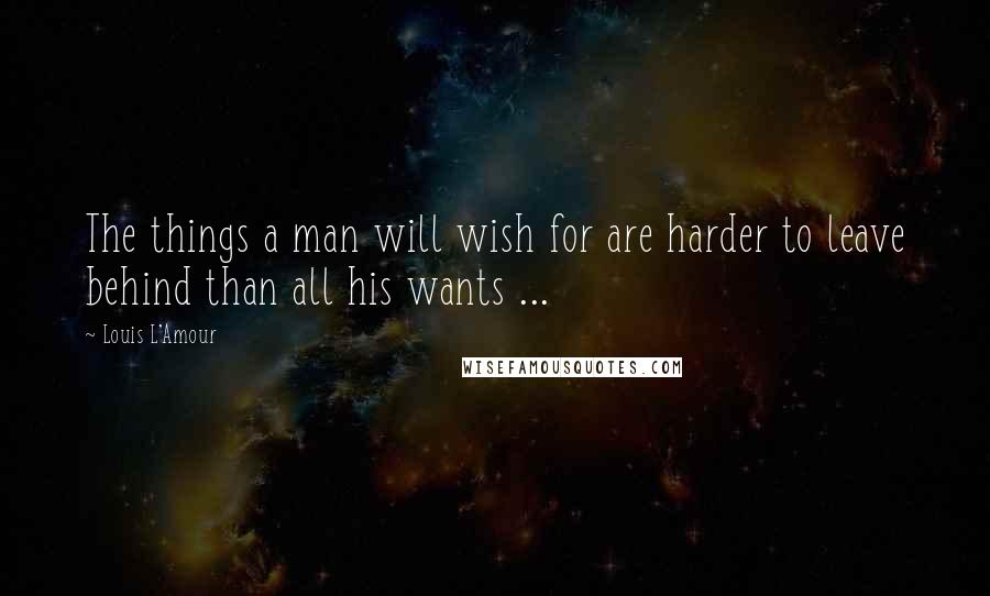 Louis L'Amour Quotes: The things a man will wish for are harder to leave behind than all his wants ...
