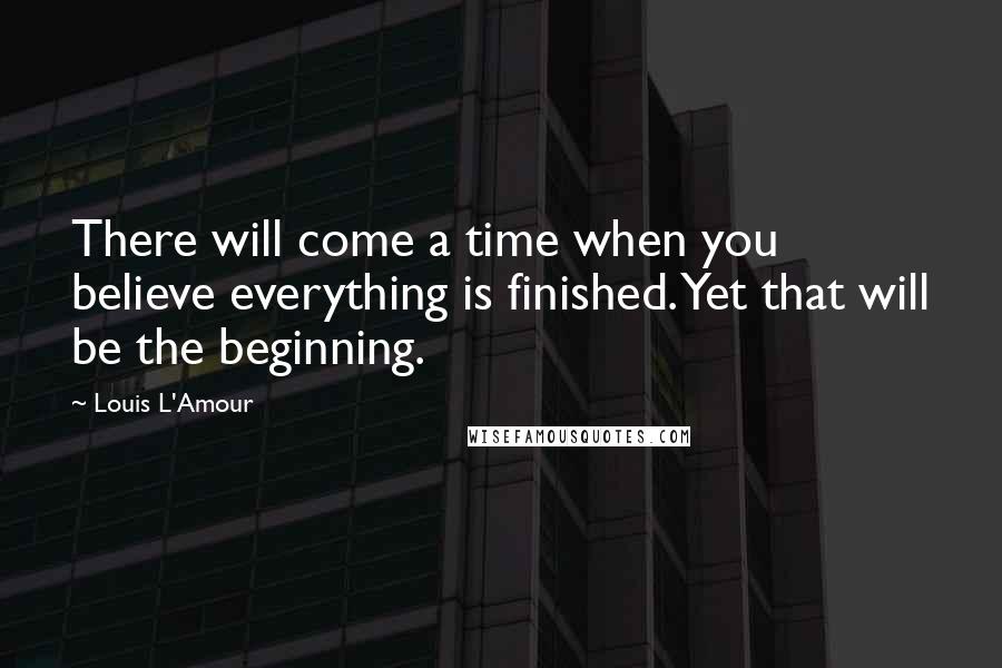 Louis L'Amour Quotes: There will come a time when you believe everything is finished. Yet that will be the beginning.