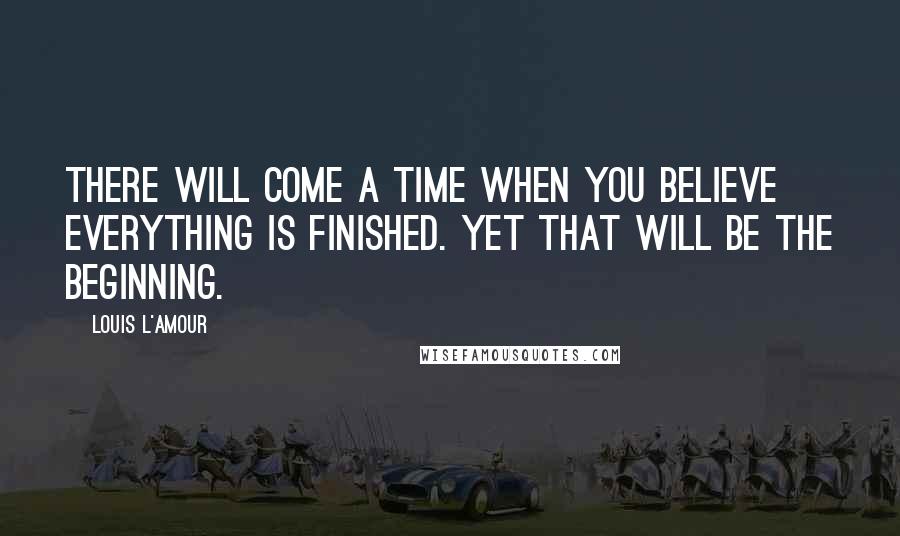 Louis L'Amour Quotes: There will come a time when you believe everything is finished. Yet that will be the beginning.