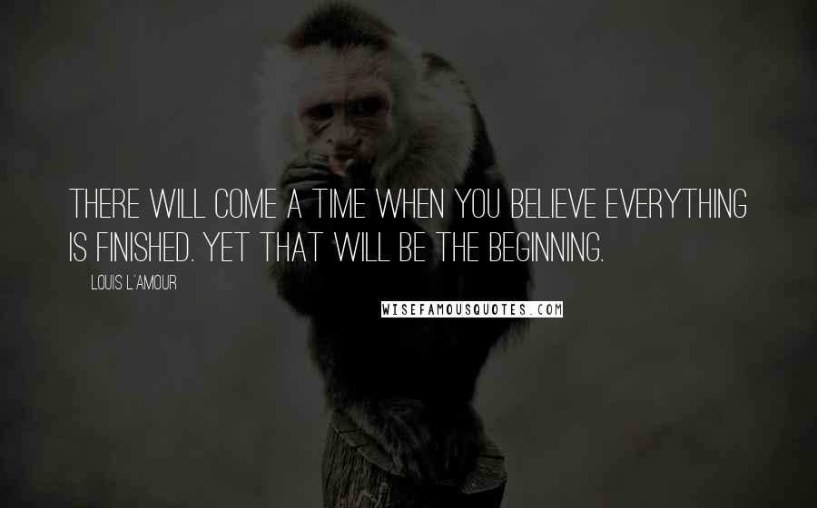 Louis L'Amour Quotes: There will come a time when you believe everything is finished. Yet that will be the beginning.