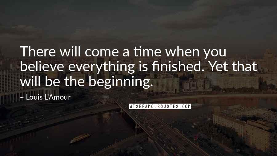 Louis L'Amour Quotes: There will come a time when you believe everything is finished. Yet that will be the beginning.